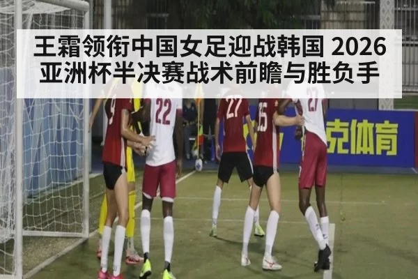 王霜领衔中国女足迎战韩国 2026亚洲杯半决赛战术前瞻与胜负手