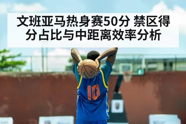 文班亚马热身赛50分 禁区得分占比与中距离效率分析