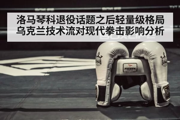 洛马琴科退役话题之后轻量级格局 乌克兰技术流对现代拳击影响分析