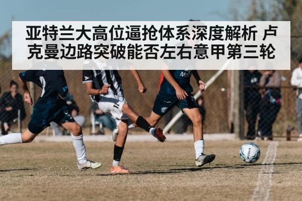 亚特兰大高位逼抢体系深度解析 卢克曼边路突破能否左右意甲第三轮